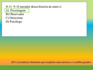 D-11 9- O narrador dessa historia de amor é:
A) Personagem
B) Observador
C) Onisciente
D) Psicólogo
(D11) reconhecer elementos que compõem uma narraiva e o conflito gerador.
 