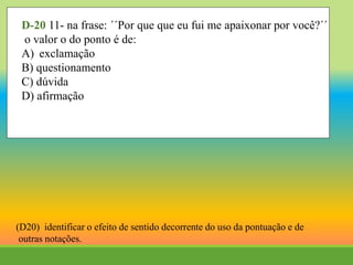 D-20 11- na frase: ´´Por que que eu fui me apaixonar por você?´´
o valor o do ponto é de:
A) exclamação
B) questionamento
C) dúvida
D) afirmação
(D20) identificar o efeito de sentido decorrente do uso da pontuação e de
outras notações.
 