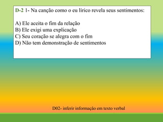 D-2 1- Na canção como o eu lírico revela seus sentimentos:
A) Ele aceita o fim da relação
B) Ele exigi uma explicação
C) Seu coração se alegra com o fim
D) Não tem demonstração de sentimentos
D02- inferir informaçâo em texto verbal
 