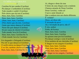 Carolina foi pro samba (Carolina)
Pra dançar o xenhenhém (Carolina)
Todo mundo é caidin' (Carolina)
Pelo cheiro que ela tem (Carolina)
Hum, hum, hum, Carolina
Hum, hum, hum, Carolina
(Hum, hum, hum, Carolina)
(Pelo cheiro que ela tem, Carolina)
Gente que nunca dançou (Carolina)
Nesse dia quis dançar (Carolina)
Só por causa do cheirin' (Carolina)
Todo mundo 'tava lá (Carolina)
Hum, hum, hum, Carolina bis 3x
(Todo mundo 'tava lá, Carolina)
Foi chegando o Delegado (Carolina)
Pra oiá' os que dançava (Carolina)
O xerife entrou na dança (Carolina)
E no fim, também cheirava (Carolina)
Hum, hum, hum, Carolina bis 3x
Aí, chegou o dono da casa
O dono da casa chegou com a mulesta
Chamou atenção de Dona Carolina
Dona Carolina, venha cá!
O povo anda falando aí
Que a senhora tem um cheiro diferente
É verdade?
Moço, sei disso não
É invenção do povo
Ah, é invenção do povo, não é?
É sim, senhor
Então, dá licença
Hum, hum, hum, Carolina
Hum, hum, hum, Carolina
Eu quisera estar por lá (Carolina)
Pra dançar contigo o xote (Carolina)
Pr'eu também dá um cheirinho (Carolina)
E fungar no teu cangote (Carolina)
Hum, hum, hum, Carolina
Hum, hum, hum, Carolina
(Hum, hum, hum, Carolina)
(E fungar no teu cangote, Carolina)
O CHÊRO DA CAROLINA
(Luiz Gonzaga)
 