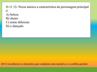D-11 12- Nessa música a característica da personagem principal
é:
A) beleza
B) cheiro
C) nome diferente
D) o dançado
(D11) reconhecer os elementos que compõem uma narrativa e o conflito gerador.
 