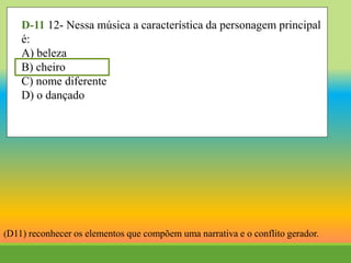 D-11 12- Nessa música a característica da personagem principal
é:
A) beleza
B) cheiro
C) nome diferente
D) o dançado
(D11) reconhecer os elementos que compõem uma narrativa e o conflito gerador.
 