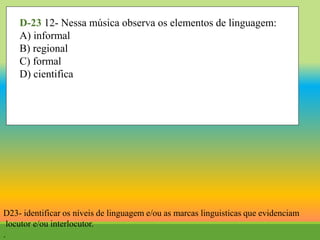 D-23 12- Nessa música observa os elementos de linguagem:
A) informal
B) regional
C) formal
D) cientifica
D23- identificar os níveis de linguagem e/ou as marcas linguisticas que evidenciam
locutor e/ou interlocutor.
.
 