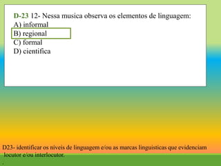 D-23 12- Nessa musica observa os elementos de linguagem:
A) informal
B) regional
C) formal
D) cientifica
D23- identificar os níveis de linguagem e/ou as marcas linguisticas que evidenciam
locutor e/ou interlocutor.
.
 