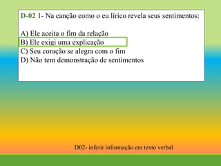 D-02 1- Na canção como o eu lírico revela seus sentimentos:
A) Ele aceita o fim da relação
B) Ele exigi uma explicação
C) Seu coração se alegra com o fim
D) Não tem demonstração de sentimentos
D02- inferir informação em texto verbal
 