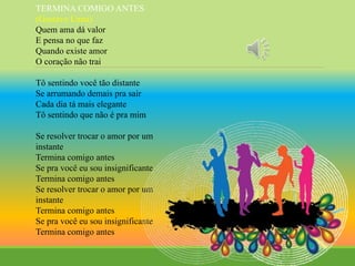 TERMINA COMIGO ANTES
(Gustavo Lima)
Quem ama dá valor
E pensa no que faz
Quando existe amor
O coração não trai
Tô sentindo você tão distante
Se arrumando demais pra sair
Cada dia tá mais elegante
Tô sentindo que não é pra mim
Se resolver trocar o amor por um
instante
Termina comigo antes
Se pra você eu sou insignificante
Termina comigo antes
Se resolver trocar o amor por um
instante
Termina comigo antes
Se pra você eu sou insignificante
Termina comigo antes
 