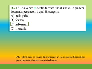 D-23 3- no verso: tô sentindo você tão distante... a palavra
destacada pertencem a qual linguagem:
A) coloquial
B) formal
C) informal
D) literária
D23- identificar os níveis de linguagem e/ ou as marcas linguisticas
que evidenciam locutor e/ou interlocutor
 