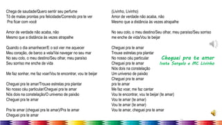 11
Chega de saudade/Quero sentir seu perfume
Tô de malas prontas pra felicidade/Correndo pra te ver
Pra ficar com você
Amor de verdade não acaba, não
Mesmo que a distância às vezes atrapalhe
Quando o dia amanhecer/E o sol vier me aquecer
Meu coração, de barco a vela/Vai navegar no seu mar
No seu colo, o meu destino/Seu olhar, meu paraíso
Seu sorriso me enche de vida
Me faz sonhar, me faz voar/Vou te encontrar, vou te beijar
Cheguei pra te amar/Trouxe estrelas pra plantar
No nosso céu particular/Cheguei pra te amar
Nós dois na constelação/O universo de paixão
Cheguei pra te amar
Pra te amar (cheguei pra te amar)/Pra te amar
Cheguei pra te amar
(Livinho, Livinho)
Amor de verdade não acaba, não
Mesmo que a distância às vezes atrapalhe
No seu colo, o meu destino/Seu olhar, meu paraíso/Seu sorriso
me enche de vida/Vou te beijar
Cheguei pra te amar
Trouxe estrelas pra plantar
No nosso céu particular
Cheguei pra te amar
Nós dois na constelação
Um universo de paixão
Cheguei pra te amar
pra te amar
Me faz voar, me faz cantar
Vou te encontrar, vou te beijar (te amar)
Vou te amar (te amar)
Vou te amar (te amar)
Vou te amar, cheguei pra te amar
Cheguei pra te amar
Ivete Sangalo e MC Livinho
 