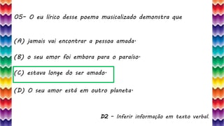 05– O eu lírico desse poema musicalizado demonstra que
12
(A) jamais vai encontrar a pessoa amada.
(B) o seu amor foi embora para o paraíso.
(C) estava longe do ser amado.
(D) O seu amor está em outro planeta.
D2 – Inferir informação em texto verbal.
 