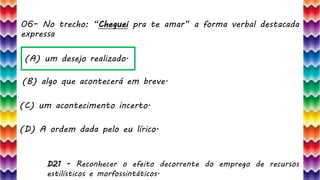 06– No trecho: “Cheguei pra te amar” a forma verbal destacada
expressa
13
(A) um desejo realizado.
(B) algo que acontecerá em breve.
(C) um acontecimento incerto.
(D) A ordem dada pelo eu lírico.
D21 - Reconhecer o efeito decorrente do emprego de recursos
estilísticos e morfossintáticos.
 