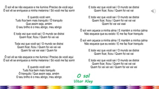 15
Ô sol vê se não esquece e me ilumina /Preciso de você aqui
Ô sol vê se enriquece a minha melanina / Só você me faz sorrir
E quando você vem
Tudo fica bem mais tranquilo / Ô tranquilo
Que assim seja, amém
O seu brilho é o meu abrigo, meu abrigo
E toda vez que você sai / O mundo se distrai
Quem ficar, ficou / Quem foi vai vai
Toda vez que você sai / O mundo se distrai
Quem ficar, ficou / Quem foi vai vai vai
Quem foi vai vai vaai / Quem foi
Ô sol vê se não esquece e me ilumina / Preciso de você aqui
Ô sol vê se enriquece a minha melanina / Só você me faz sorrir
E quando você vem
Tudo fica bem mais tranquilo
Ô tranquilo / Que assim seja, amém
O seu brilho é o meu abrigo, meu abrigo
E toda vez que você sai / O mundo se distrai
Quem ficar, ficou / Quem foi vai vai
E toda vez que você sai / O mundo se distrai
Quem ficar, ficou / Quem foi vai vai vai
Quem foi vai vai vaai
Ô sol vem aquece a minha alma / E mantém a minha calma
Não esquece que eu existo / E me faz ficar tranquilo
Ô sol vem aquece a minha alma / E mantém a minha calma
Não esquece que eu existo / E me faz ficar tranquilo
E toda vez que você sai / O mundo se distrai
Quem ficar, ficou / Quem foi vai vai
E toda vez que você sai / O mundo se distrai
Quem ficar, ficou / Quem foi vai vai vai
Quem foi vai vai vai / Quem foi vai vai vai
O sol
Vitor Kley
 