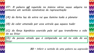07– A palavra sol repetida na música várias vezes adquire no
contexto um sentido conotativo de representação
16
(A) da forte luz do astro rei que ilumina todo o planeta.
(B) do calor emanado por essa estrela que aquece tudo.
(C) da força hipnótica exercida pelo sol que transforma a vida
do eu lírico.
(D) da pessoa amada que é comparada ao sol na vida do eu
lírico.
D3 - Inferir o sentido de uma palavra ou expressão.
 