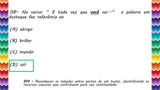 08– No verso: “ E toda vez que você sai...” a palavra em
destaque faz referência ao
17
(A) abrigo.
(B) brilho.
(C) mundo.
(D) sol.
D14 - Reconhecer as relações entre partes de um texto, identificando os
recursos coesivos que contribuem para sua continuidade.
 
