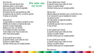 19
Era uma vez,
O dia em que todo dia era bom
Delicioso gosto e o bom gosto
Das nuvens serem feitas de algodão
Dava pra ser herói
No mesmo dia em que escolhia ser vilão
E acabava tudo em lanche, um banho quente
E talvez um arranhão
Dava pra ver
A ingenuidade e a inocência cantando no tom
Milhões de mundos e universos tão reais
Quanto à nossa imaginação
Bastava um colo, um carinho
E o remédio era beijo e proteção
Tudo voltava a ser novo no outro dia
Sem muita preocupação
É que a gente quer crescer
E quando cresce, quer voltar do início
Porque um joelho ralado
Dói bem menos que um coração partido
É que a gente quer crescer
E quando cresce quer voltar do início
Porque um joelho ralado
Dói bem menos que um coração partido
Dá pra viver
Mesmo depois de descobrir que o mundo ficou mau
É só não permitir que a maldade do mundo
Te pareça normal
Pra não perder a magia de acreditar
Na felicidade real
E entender que ela mora no caminho
E não no final
É que a gente quer crescer
E quando cresce quer voltar do início
Porque um joelho ralado
Dói bem menos que um coração partido
É que a gente quer crescer
E quando cresce quer voltar do início
Porque um joelho ralado
Dói bem menos que um coração partido
Era uma vez...
Era uma vez
Kell Smith
 