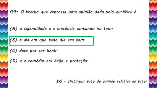 09– O trecho que expressa uma opinião dada pelo eu-lírico é
20
(A) a ingenuidade e a inocência cantando no tom.
(B) o dia em que todo dia era bom.
(C) dava pra ser herói.
(D) e o remédio era beijo e proteção.
D6 – Distinguir fato de opinião relativa ao fato.
 