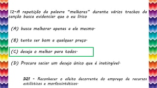 12–A repetição da palavra “melhores” durante vários trechos da
canção busca evidenciar que o eu lírico
25
(A) busca melhorar apenas a ele mesmo.
(B) tenta ser bom a qualquer preço.
(C) deseja o melhor para todos.
(D) Procura saciar um desejo único que é inatingível.
D21 - Reconhecer o efeito decorrente do emprego de recursos
estilísticos e morfossintáticos.
 