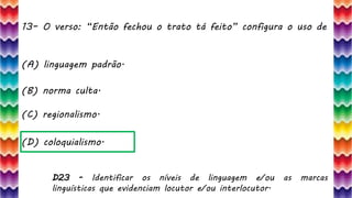 13– O verso: “Então fechou o trato tá feito” configura o uso de
28
(A) linguagem padrão.
(B) norma culta.
(C) regionalismo.
(D) coloquialismo.
D23 - Identificar os níveis de linguagem e/ou as marcas
linguísticas que evidenciam locutor e/ou interlocutor.
 