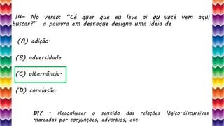 14– No verso: “Cê quer que eu leve aí ou você vem aqui
buscar?” a palavra em destaque designa uma ideia de
29
(A) adição.
(B) adversidade
(C) alternância.
(D) conclusão.
D17 - Reconhecer o sentido das relações lógico-discursivas
marcadas por conjunções, advérbios, etc.
 