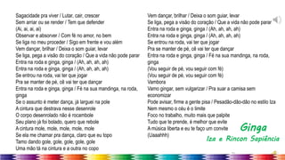31
Sagacidade pra viver / Lutar, cair, crescer
Sem arriar ou se render / Tem que defender
(Ai, ai, ai, ai)
Observar e absorver / Com fé no amor, no bem
Se liga no meu proceder / Sigo em frente e vou além
Vem dançar, brilhar / Deixa o som guiar, levar
Se liga, pega a visão do coração / Que a vida não pode parar
Entra na roda e ginga, ginga / (Ah, ah, ah, ah)
Entra na roda e ginga, ginga / (Ah, ah, ah, ah)
Se entrou na roda, vai ter que jogar
Pra se manter de pé, cê vai ter que dançar
Entra na roda e ginga, ginga / Fé na sua mandinga, na roda,
ginga
Se o assunto é meter dança, já larguei na pole
A cintura que destrava nesse desenrole
O corpo desenrolado não é rocambole
Seu plano já foi bolado, quero que rebole
A cintura mole, mole, mole, mole, mole
Se ela me chamar pra dança, claro que eu topo
Tamo dando gole, gole, gole, gole, gole
Uma mão tá na cintura e a outra no copo
Vem dançar, brilhar / Deixa o som guiar, levar
Se liga, pega a visão do coração / Que a vida não pode parar
Entra na roda e ginga, ginga / (Ah, ah, ah, ah)
Entra na roda e ginga, ginga / (Ah, ah, ah, ah)
Se entrou na roda, vai ter que jogar
Pra se manter de pé, cê vai ter que dançar
Entra na roda e ginga, ginga / Fé na sua mandinga, na roda,
ginga
(Vou seguir de pé, vou seguir com fé)
(Vou seguir de pé, vou seguir com fé)
Vambora
Vamo gingar, sem vulgarizar / Pra suar a camisa sem
economizar
Pode avisar, firme a gente pisa / Pesadão-dão-dão no estilo Iza
Nem mesmo o céu é o limite
Foco no trabalho, muito mais que palpite
Tudo que te prende, é melhor que evite
A música liberta e eu te faço um convite
(Uaaahhh)
Ginga
Iza e Rincon Sapiência
 