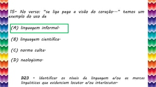 15– No verso: “se liga pega a visão do coração...” temos um
exemplo do uso de
32
(A) linguagem informal.
(B) linguagem científica.
(C) norma culta.
(D) neologismo.
D23 - Identificar os níveis de linguagem e/ou as marcas
linguísticas que evidenciam locutor e/ou interlocutor.
 