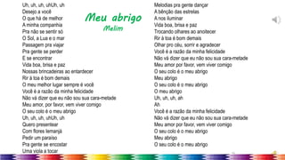 35
Uh, uh, uh, uhUh, uh
Desejo a você
O que há de melhor
A minha companhia
Pra não se sentir só
O Sol, a Lua e o mar
Passagem pra viajar
Pra gente se perder
E se encontrar
Vida boa, brisa e paz
Nossas brincadeiras ao entardecer
Rir à toa é bom demais
O meu melhor lugar sempre é você
Você é a razão da minha felicidade
Não vá dizer que eu não sou sua cara-metade
Meu amor, por favor, vem viver comigo
O seu colo é o meu abrigo
Uh, uh, uh, uhUh, uh
Quero presentear
Com flores Iemanjá
Pedir um paraíso
Pra gente se encostar
Uma viola a tocar
Melodias pra gente dançar
A bênção das estrelas
A nos iluminar
Vida boa, brisa e paz
Trocando olhares ao anoitecer
Rir à toa é bom demais
Olhar pro céu, sorrir e agradecer
Você é a razão da minha felicidade
Não vá dizer que eu não sou sua cara-metade
Meu amor por favor, vem viver comigo
O seu colo é o meu abrigo
Meu abrigo
O seu colo é o meu abrigo
O meu abrigo
Uh, uh, uh, ah
Ah
Você é a razão da minha felicidade
Não vá dizer que eu não sou sua cara-metade
Meu amor por favor, vem viver comigo
O seu colo é o meu abrigo
Meu abrigo
O seu colo é o meu abrigo
Meu abrigo
Melim
 