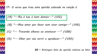 17– O verso que traz uma opinião colocada na canção é
36
(A) “...Ria à toa é bom demais...” (V12)
(B) “...Meu amor por favor vem viver comigo...” (V16)
(C) “... Trocando olhares ao anoitecer ...” (V28)
(D) “... Olhar por céu sorrir e agradecer...” (V30)
D6 – Distinguir fato de opinião relativa ao fato.
 