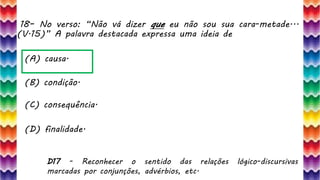 18– No verso: “Não vá dizer que eu não sou sua cara-metade...
(V.15)” A palavra destacada expressa uma ideia de
37
(A) causa.
(B) condição.
(C) consequência.
(D) finalidade.
D17 - Reconhecer o sentido das relações lógico-discursivas
marcadas por conjunções, advérbios, etc.
 