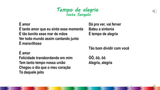 39
É amor
É tanto amor que eu sinto esse momento
É tão bonito esse mar de mãos
Ver todo mundo assim cantando junto
É maravilhoso
É amor
Felicidade transbordando em mim
Tem tanto tempo nossa união
Chegou o dia que o meu coração
Tá daquele jeito
Dá pra ver, vai ferver
Bateu a sintonia
É tempo de alegria
Tão bom dividir com você
ÔÔ, ôô, ôô
Alegria, alegria
Tempo de alegria
Ivete Sangalo
 