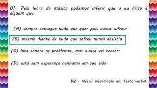 01– Pela letra da música podemos inferir que o eu lírico é
alguém que
4
(A) sempre consegue tudo que quer pois nunca sofreu.
(B) mesmo diante de tudo que sofreu nunca desistiu.
(C) luta contra os problemas, mas nunca vai vencer.
(D) está sem esperança nenhuma em sua vida.
D2 – Inferir informação em texto verbal.
 