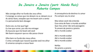 43
De Janeiro a Janeiro (part. Nando Reis)
Roberta Campos
Não consigo olhar no fundo dos seus olhos
E enxergar as coisas que me deixam no ar, deixam no ar
As várias fases, estações que me levam com o vento
E o pensamento bem devagar
Outra vez, eu tive que fugir
Eu tive que correr, pra não me entregar
Às loucuras que me levam até você
Me fazem esquecer que eu não posso chorar
Olhe bem no fundo dos meus olhos
E sinta a emoção que nascerá quando você me olhar
O universo conspira a nosso favor
A consequência do destino é o amor
Pra sempre vou te amar
Mas talvez você não entenda
Essa coisa de fazer o mundo acreditar
Que meu amor não será passageiro
Te amarei de janeiro a janeiro
Até o mundo acabar
Até o mundo acabar
Até o mundo acabar
Até o mundo acabar
Refrão
De janeiro a janeiro
 