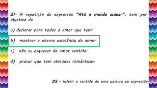 44
D3 - Inferir o sentido de uma palavra ou expressão.
21. A repetição da expressão “Até o mundo acabar”, tem por
objetivo de
a) declarar para todos o amor que tem.
b) mostrar a eterna existência do amor.
c) não se esquecer do amor sentido.
d) provar que tem atitudes românticas.
 