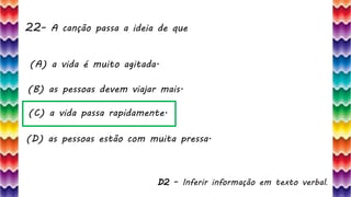 22– A canção passa a ideia de que
47
(A) a vida é muito agitada.
(B) as pessoas devem viajar mais.
(C) a vida passa rapidamente.
(D) as pessoas estão com muita pressa.
D2 – Inferir informação em texto verbal.
 