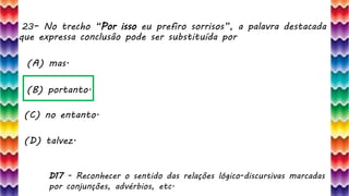23– No trecho “Por isso eu prefiro sorrisos”, a palavra destacada
que expressa conclusão pode ser substituída por
48
(A) mas.
(B) portanto.
(C) no entanto.
(D) talvez.
D17 - Reconhecer o sentido das relações lógico-discursivas marcadas
por conjunções, advérbios, etc.
 