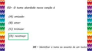 02– O tema abordado nessa canção é
5
(A) amizade.
(B) amor.
(C) tristeza.
(D) recomeço.
D5 - Identificar o tema ou assunto de um texto.
 