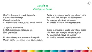 7
O relógio tá girando, tá girando, tá girando
E eu aqui perdendo tempo
Cheguei no meu limite
Se não mudar sua postura, eu vou embora correndo
Já tá pronta a minha mala
E não tô levando nada, nada que é seu
Nada que me deu
Eu não vou te esquecer em questão de segundo
Mas pra facilitar pego minhas coisas e sumo,eu sumo
Decide aí, enquanto eu vou dar uma volta na cidade
Mas pense bem pra depois não se arrepender
No supermercado não vai me comprar
Na farmácia não vende remédio pra saudade
Decide aí, enquanto eu vou dar uma volta na cidade
mas pense bem pra depois não se arrepender
No supermercado não vai me encontrar
Na farmácia não vende remédio pra saudade
Decide aí
Matheus e Kauan
 