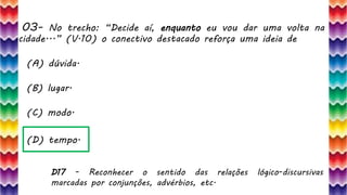 03– No trecho: “Decide aí, enquanto eu vou dar uma volta na
cidade...” (V.10) o conectivo destacado reforça uma ideia de
8
(A) dúvida.
(B) lugar.
(C) modo.
(D) tempo.
D17 - Reconhecer o sentido das relações lógico-discursivas
marcadas por conjunções, advérbios, etc.
 