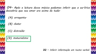 04– Após a leitura dessa música podemos inferir que o eu-lírico
descobriu que seu amor era acima de tudo.
9
(A) arrogante.
(B) chato.
(C) distraído.
(D) materialista.
D2 – Inferir informação em texto verbal.
 