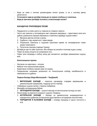 2 
- Када се пева о личним доживљајима епског јунака, а не о његовој јавној 
делатности, 
- Установити када је догађај повод да се изразе осећања и схватања, 
- Када је причање догађаја основно у композицији песме? 
БАЛАДИЧНЕ ПРИПОВЕДНЕ ПЕСМЕ 
- Појединости и слике узете су главном из стварног живота, 
- Често нас преносе у натприродни свет народних веровања – тајанствене силе или 
дубоко укорењена народна веровања и схватања одређују људски живот: 
1. Магијска дејства клетве и урока, 
2. Судбина у чију неумитност човек верује, 
3. Укорењена схватања о људским односима којима се патријархалан човек 
морао повиновати, 
4. Политичке прилике (најезда Турака) 
- Догађај је сам по себи трагичан, без обзира на учешће и положај људи у њему, 
- Човек не може утицати на супериорно зло, 
- Човек трпи неправду и моћну казну јер силовитост догађаја превазилази људску 
моћ. 
Композиционе одлике 
- Нагласак на наративно – епском, 
- Фабула тече хронолопким редом, 
- Карактерне особине ликова само се назиру, 
- Градационим низовима доприноси се психолошком осећају неизбежности и 
неминовности судбине. 
Подела балада (Нада Милошевић – Ђорђевић) 
1. МИТОЛОШКЕ БАЛАДЕ – тематски одговарају старијим веровањима и 
демонолошким предањима, подручју култа и магије, 
- Узиђивање људске жртве у темеље грађевине 
- Женидба натприродним бићем 
2. ЛЕГЕНДАРНЕ БАЛАДЕ – супротстављају се митолошком погледу на свет, 
- Инсистирају на важности искреног људског покајања 
3. ИСТОРИЈСКЕ БАЛАДЕ – баладе са драматичном индивидуалном и 
породичном судбином условљеном друштвеним и историјским околностима, 
4. ПОРОДИЧНЕ И ЉУБАВНЕ БАЛАДЕ – опевају породицу и однос личности у 
њој. 
 