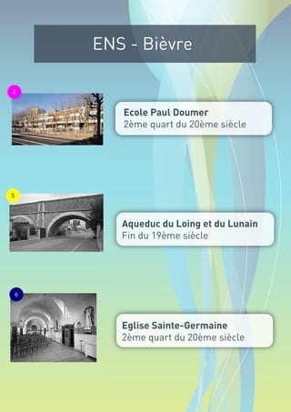 ENS - Bièvre

4


           Ecole Paul Doumer
           2ème quart du 20ème siècle




5




           Aqueduc du Loing et du Lunain
           Fin du 19ème siècle




    6




           Eglise Sainte-Germaine
           2ème quart du 20ème siècle
 