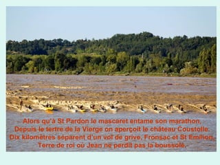 Alors qu’à St Pardon le mascaret entame son marathon,
Depuis le tertre de la Vierge on aperçoit le château Coustolle.
Dix kilomètres séparent d’un vol de grive, Fronsac et St Emilion,
Terre de roi où Jean ne perdit pas la boussole.

 