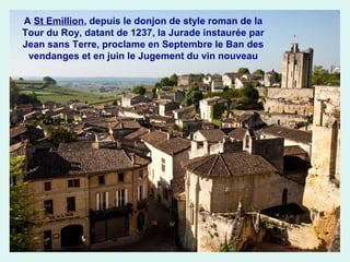 A St Emillion, depuis le donjon de style roman de la
Tour du Roy, datant de 1237, la Jurade instaurée par
Jean sans Terre, proclame en Septembre le Ban des
vendanges et en juin le Jugement du vin nouveau

 