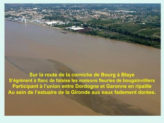 Sur la route de la corniche de Bourg à Blaye
S’égrènent à flanc de falaise les maisons fleuries de bougainvilliers

Participant à l’union entre Dordogne et Garonne en ripaille
Au sein de l’estuaire de la Gironde aux eaux fadement dorées.

 