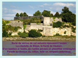 Sorte de verrou de cet estuaire épousant l’océan
La citadelle de Blaye, la fierté de Vauban,
D’un bastion à l’autre, de ruelles pavées en placettes ombragées
Parade au-dessus du vallon, telle un rempart cadenassé.

 