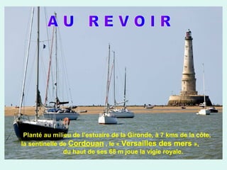 Planté au milieu de l’estuaire de la Gironde, à 7 kms de la côte,
la sentinelle de Cordouan , le « Versailles des mers »,
du haut de ses 68 m joue la vigie royale.

 