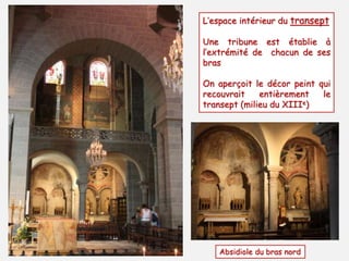 L’espace intérieur du transept 
Une tribune est établie à 
l’extrémité de chacun de ses 
bras 
On aperçoit le décor peint qui 
recouvrait entièrement le 
transept (milieu du XIIIe) 
Absidiole du bras nord 
 