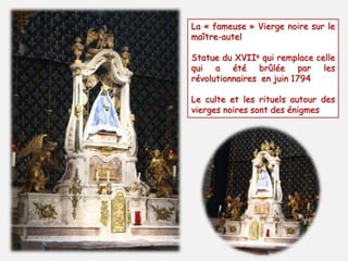 La « fameuse » Vierge noire sur le 
maître-autel 
Statue du XVIIe qui remplace celle 
qui a été brûlée par les 
révolutionnaires en juin 1794 
Le culte et les rituels autour des 
vierges noires sont des énigmes 
 
