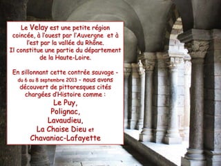 Le Velay est une petite région 
coincée, à l’ouest par l’Auvergne et à 
l’est par la vallée du Rhône. 
Il constitue une partie du département 
de la Haute-Loire. 
En sillonnant cette contrée sauvage - 
du 6 au 8 septembre 2013 - nous avons 
découvert de pittoresques cités 
chargées d’Histoire comme : 
Le Puy, 
Polignac, 
Lavaudieu, 
La Chaise Dieu et 
Chavaniac-Lafayette 
 