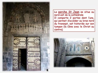 Le porche St Jean se situe au 
nord-est de la cathédrale 
Il comporte 2 portes dont l’une, 
qui permet d’accéder au bras nord 
du transept, est historiée sur son 
tympan (la Cène avec le Christ au 
centre) 
 