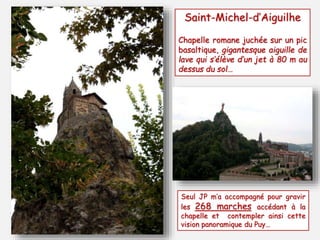 Saint-Michel-d’Aiguilhe 
Chapelle romane juchée sur un pic 
basaltique, gigantesque aiguille de 
lave qui s’élève d’un jet à 80 m au 
dessus du sol… 
Seul JP m’a accompagné pour gravir 
les 268 marches accédant à la 
chapelle et contempler ainsi cette 
vision panoramique du Puy… 
 