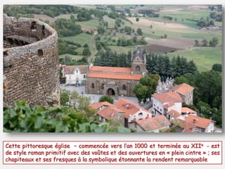 Cette pittoresque église – commencée vers l’an 1000 et terminée au XIIe - est 
de style roman primitif avec des voûtes et des ouvertures en « plein cintre » ; ses 
chapiteaux et ses fresques à la symbolique étonnante la rendent remarquable 
 